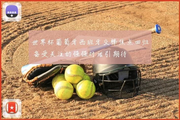 世界杯葡萄牙西班牙交锋焦点回归 备受关注的强强对话引期待