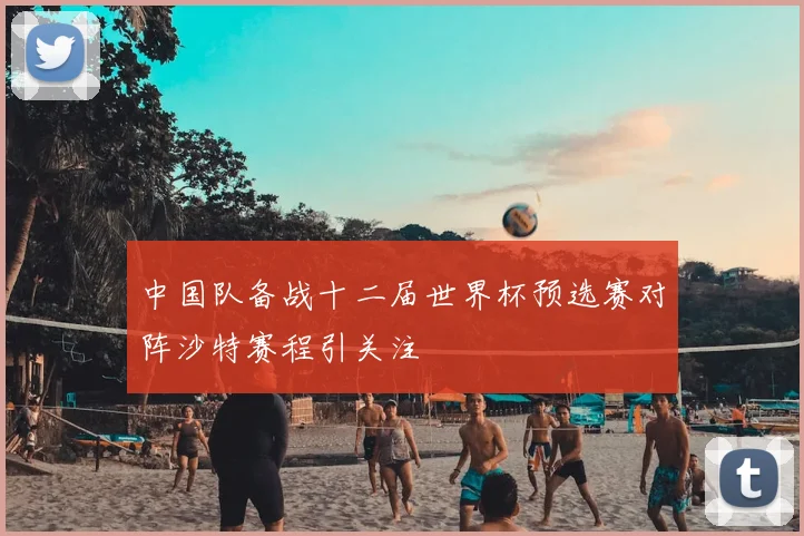 中国队备战十二届世界杯预选赛对阵沙特赛程引关注
