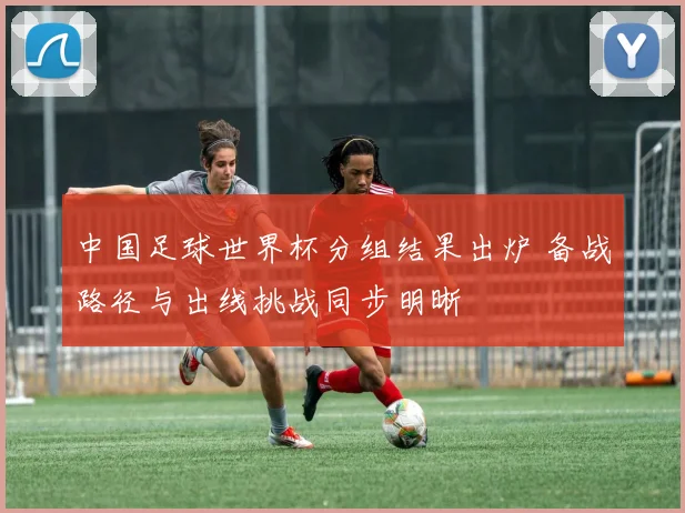 中国足球世界杯分组结果出炉 备战路径与出线挑战同步明晰