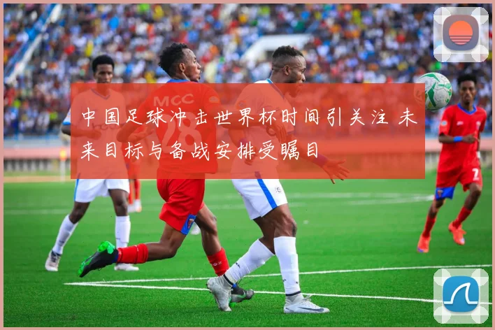 中国足球冲击世界杯时间引关注 未来目标与备战安排受瞩目