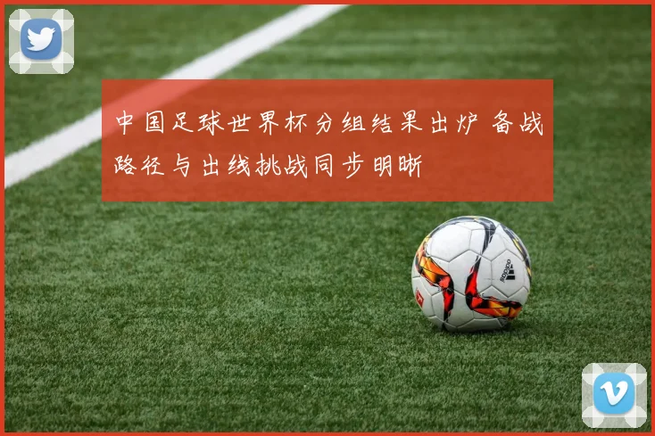 中国足球世界杯分组结果出炉 备战路径与出线挑战同步明晰