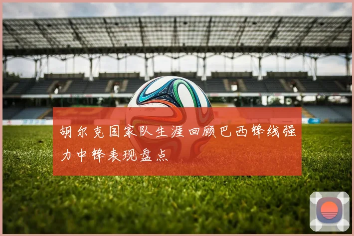 胡尔克国家队生涯回顾巴西锋线强力中锋表现盘点