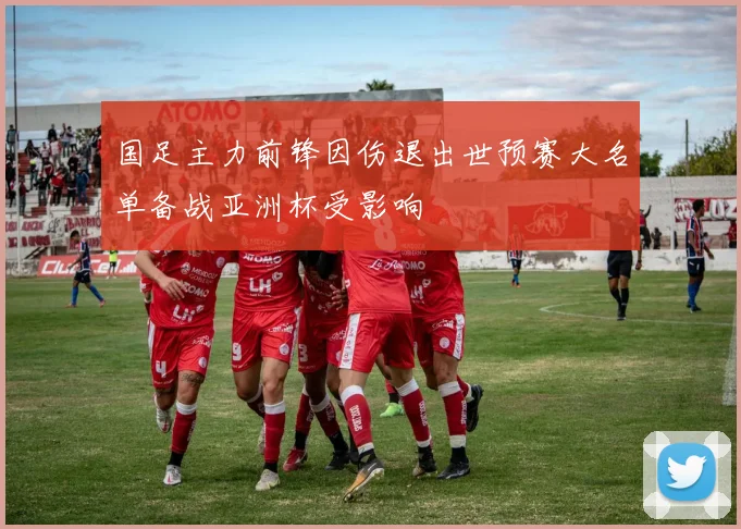 国足主力前锋因伤退出世预赛大名单备战亚洲杯受影响