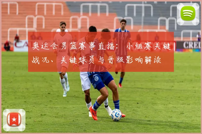 奥运会男篮赛事直播：小组赛关键战况、关键球员与晋级影响解读