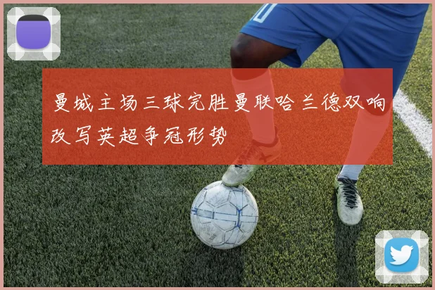 曼城主场三球完胜曼联哈兰德双响改写英超争冠形势