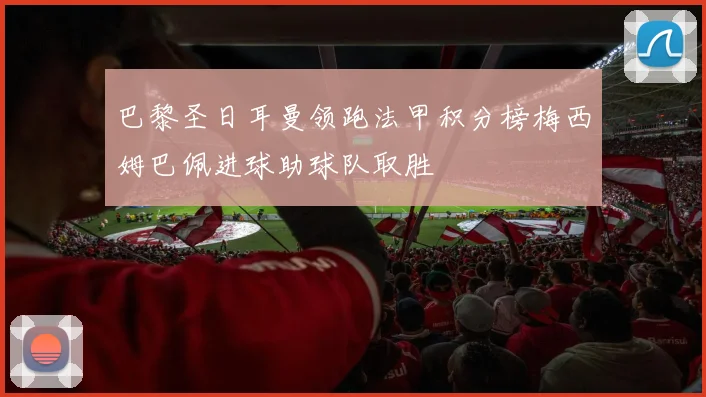 巴黎圣日耳曼领跑法甲积分榜梅西姆巴佩进球助球队取胜