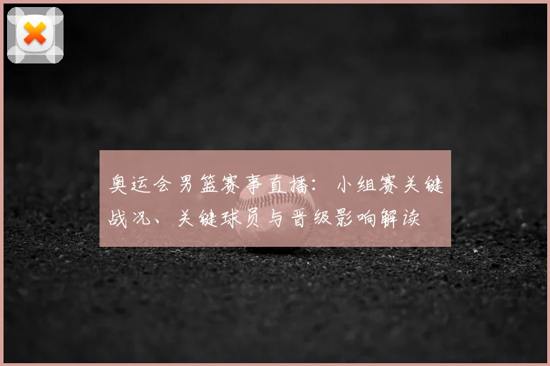 奥运会男篮赛事直播：小组赛关键战况、关键球员与晋级影响解读