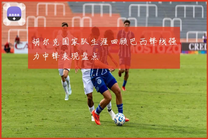 胡尔克国家队生涯回顾巴西锋线强力中锋表现盘点