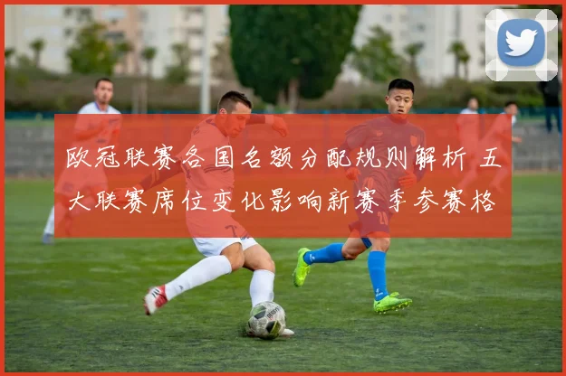 欧冠联赛各国名额分配规则解析 五大联赛席位变化影响新赛季参赛格局