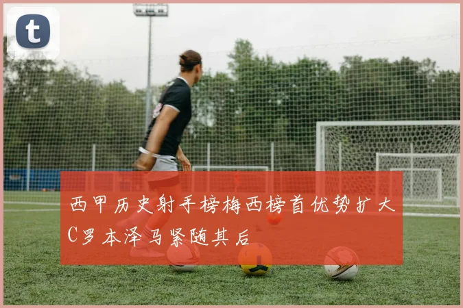 西甲历史射手榜梅西榜首优势扩大C罗本泽马紧随其后