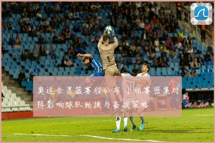 奥运会男篮赛程公布 小组赛密集对阵影响球队轮换与备战策略