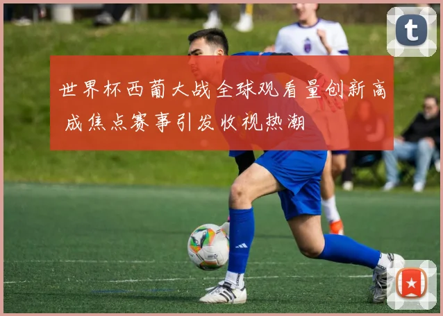 世界杯西葡大战全球观看量创新高 成焦点赛事引发收视热潮