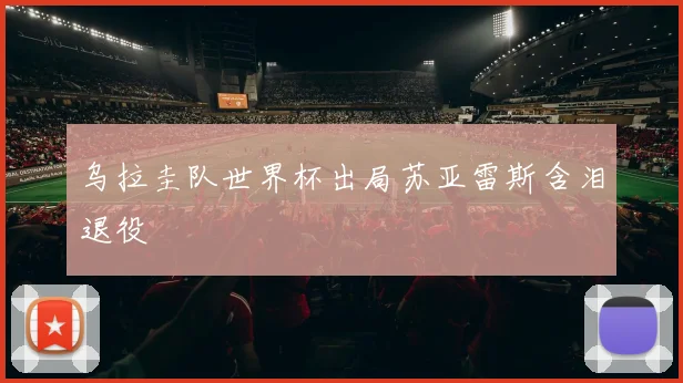 乌拉圭队世界杯出局苏亚雷斯含泪退役